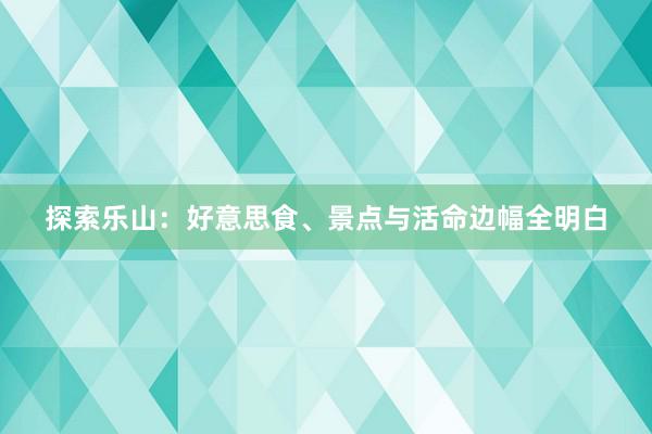 探索乐山：好意思食、景点与活命边幅全明白